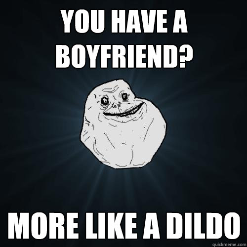 YOU HAVE A BOYFRIEND? MORE LIKE A DILDO  Forever Alone