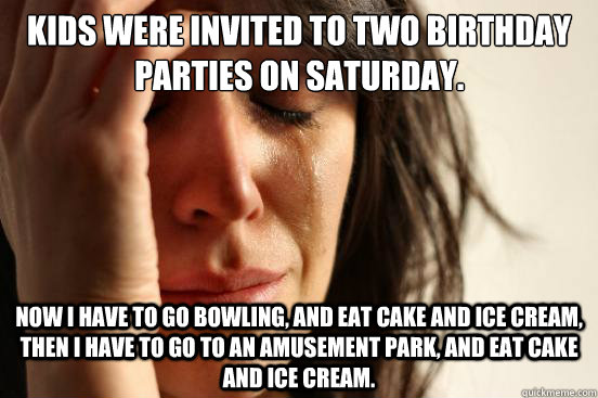Kids were invited to two birthday parties on Saturday. Now I have to go bowling, and eat cake and ice cream, then I have to go to an amusement park, and eat cake and ice cream.  First World Problems