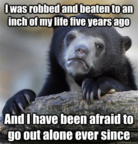 I was robbed and beaten to an inch of my life five years ago And I have been afraid to go out alone ever since  Confession Bear
