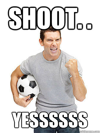 Shoot. .  Yessssss  Dumb Soccer Fan