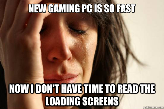 New gaming PC is so fast Now I don't have time to read the loading screens  First World Problems