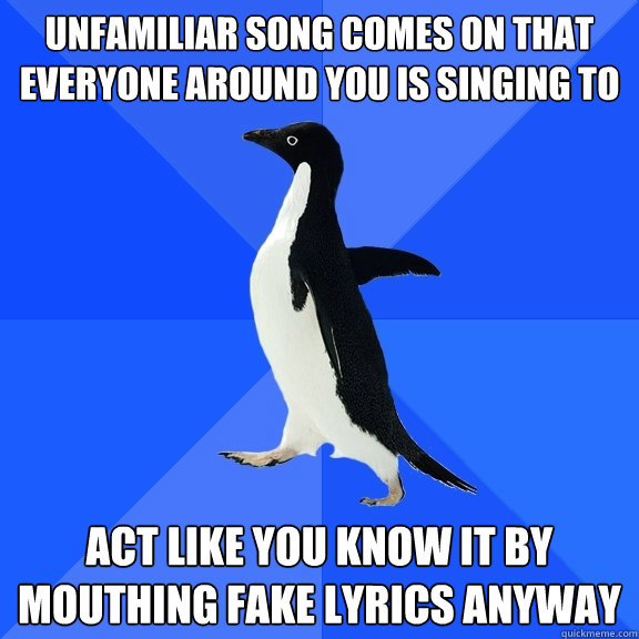 Unfamiliar song comes on that everyone around you is singing to Act like you know it by mouthing fake lyrics anyway  Socially Awkward Penguin