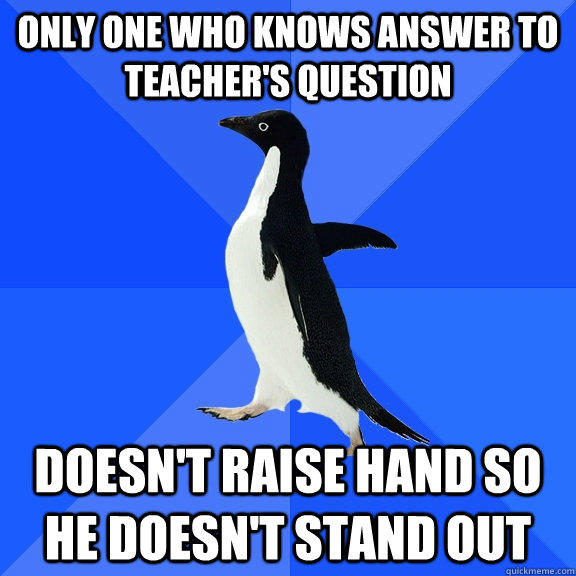 ONLY ONE WHO KNOWS ANSWER TO TEACHER'S QUESTION DOESN'T RAISE HAND so he doesn't stand out  Socially Awkward Penguin