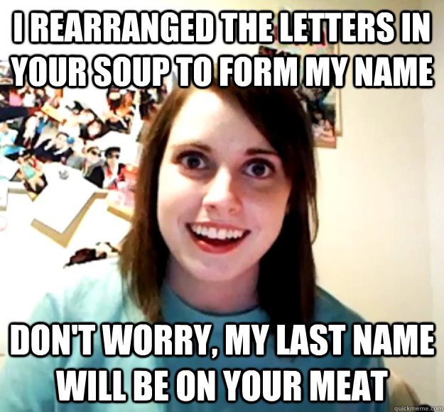 I rearranged the letters in your soup to form my name don't worry, my last name will be on your meat - I rearranged the letters in your soup to form my name don't worry, my last name will be on your meat  Overly Attached Girlfriend