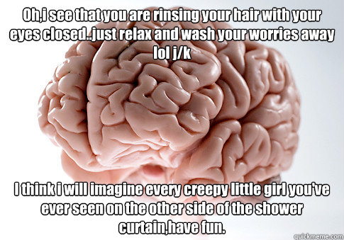 Oh,i see that you are rinsing your hair with your eyes closed..just relax and wash your worries away lol j/k I think i will imagine every creepy little girl you've ever seen on the other side of the shower curtain,have fun. - Oh,i see that you are rinsing your hair with your eyes closed..just relax and wash your worries away lol j/k I think i will imagine every creepy little girl you've ever seen on the other side of the shower curtain,have fun.  Scumbag Brain