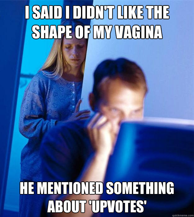 I said i didn't like the shape of my vagina he mentioned something about 'upvotes'  Redditors Wife