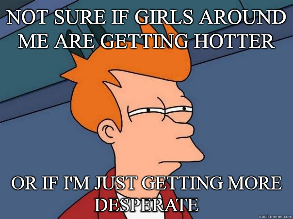 Not sure if girls around me are getting hotter Or if I'm just getting more desperate  Futurama Fry