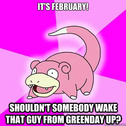 It's February! Shouldn't somebody wake that guy from Greenday up?  Slowpoke