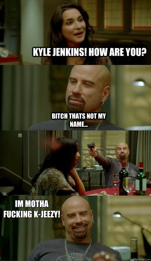 Kyle Jenkins! How are you? Bitch thats not my name... Im motha fucking K-jeezy!  Skinhead John