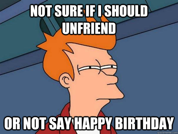 Not sure if i should unfriend or not say happy birthday - Not sure if i should unfriend or not say happy birthday  Futurama Fry