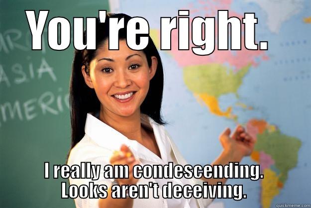 YOU'RE RIGHT.  I REALLY AM CONDESCENDING. LOOKS AREN'T DECEIVING. Unhelpful High School Teacher