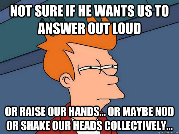 Not sure if he wants us to answer out loud or raise our hands... or maybe nod or shake our heads collectively...  Futurama Fry