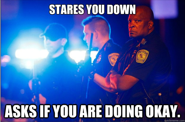 Stares you down Asks if you are doing okay.  Good Guy Police Officer