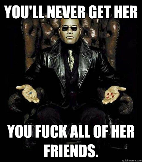 You'll never get her you fuck all of her friends.  Morpheus