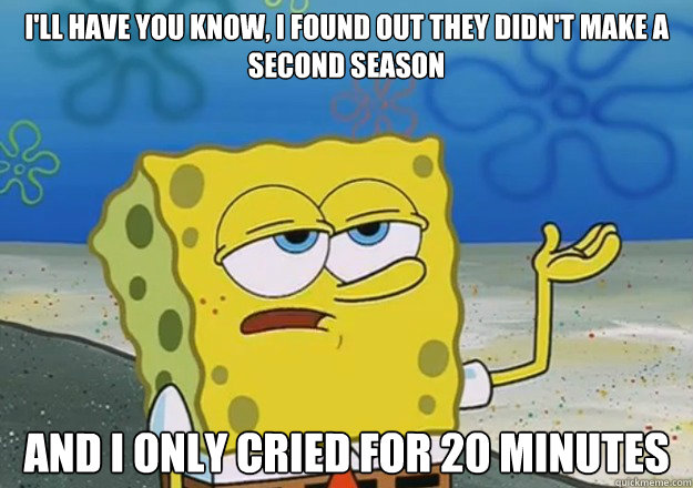I'll have you know, I found out they didn't make a second season And I only cried for 20 minutes  