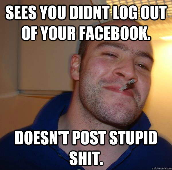 sees you didnt log out of your facebook. doesn't post stupid shit. - sees you didnt log out of your facebook. doesn't post stupid shit.  Misc