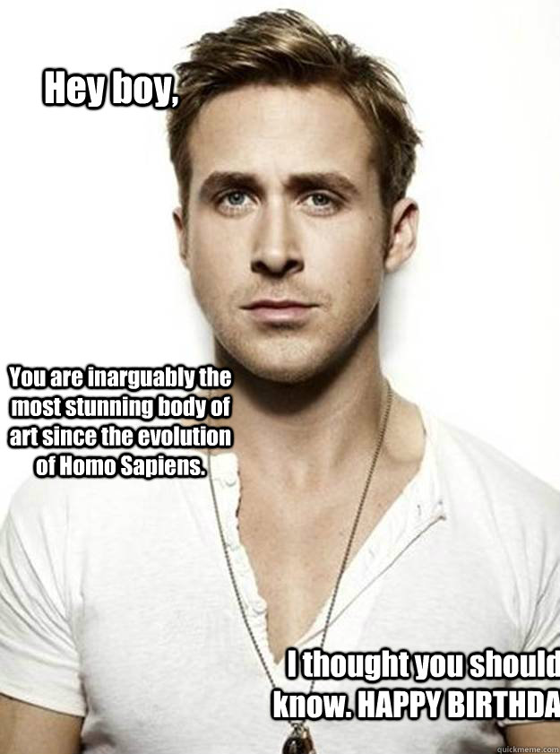 Hey boy, You are inarguably the most stunning body of art since the evolution of Homo Sapiens. I thought you should know. HAPPY BIRTHDAY - Hey boy, You are inarguably the most stunning body of art since the evolution of Homo Sapiens. I thought you should know. HAPPY BIRTHDAY  Ryan Gosling Hey Girl