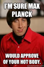 I'm sure Max Planck Would approve of your hot body.  Howard Pick-Up Line