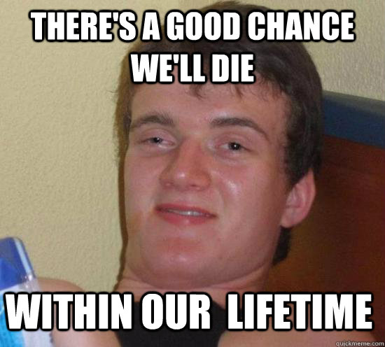 there's a good chance we'll die within our  lifetime  10 Guy