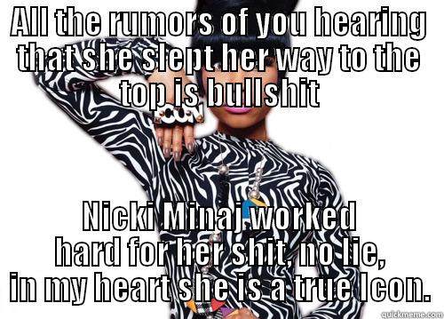 ALL THE RUMORS OF YOU HEARING THAT SHE SLEPT HER WAY TO THE TOP IS BULLSHIT NICKI MINAJ WORKED HARD FOR HER SHIT, NO LIE, IN MY HEART SHE IS A TRUE ICON. Misc
