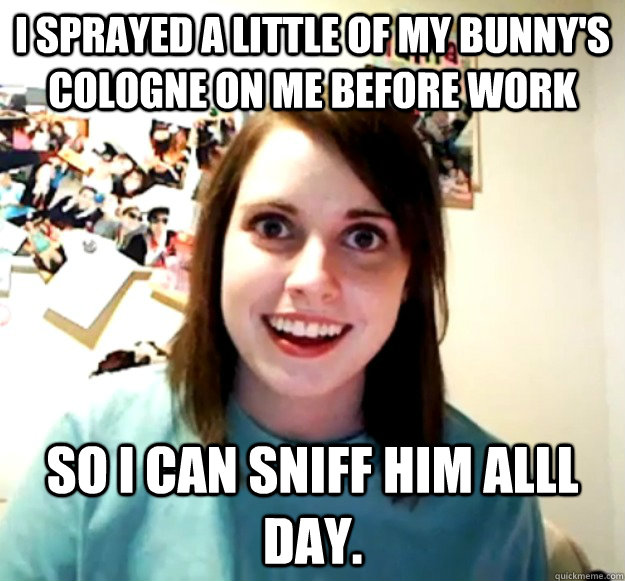 I sprayed a little of my bunny's cologne on me before work So I can sniff him aLll day.   Overly Attached Girlfriend