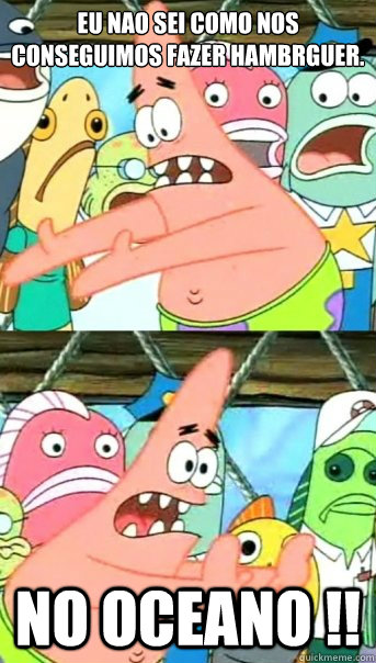 Eu Nao sei como nos conseguimos fazer hambúrguer.  No oceano !!  Push it somewhere else Patrick