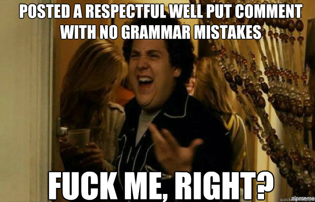 POSTED A RESPECTFUL WELL PUT COMMENT WITH NO GRAMMAR MISTAKES  FUCK ME, RIGHT?  fuck me right