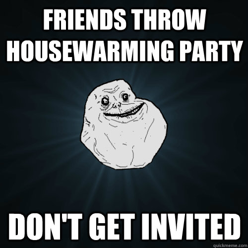 friends throw housewarming party don't get invited - friends throw housewarming party don't get invited  Forever Alone