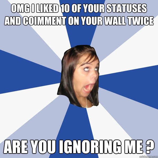 omg i liked 10 of your statuses and coimment on your wall twice are you ignoring me ?  Annoying Facebook Girl
