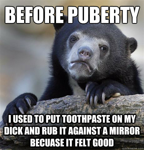 BEFORE PUBERTY I USED TO PUT TOOTHPASTE ON MY DICK AND RUB IT AGAINST A MIRROR BECUASE IT FELT GOOD - BEFORE PUBERTY I USED TO PUT TOOTHPASTE ON MY DICK AND RUB IT AGAINST A MIRROR BECUASE IT FELT GOOD  confessionbear