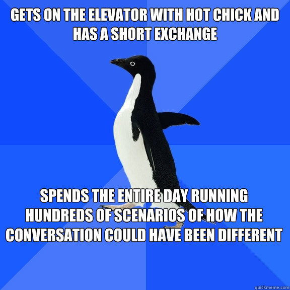 gets on the elevator with hot chick and has a short exchange spends the entire day running hundreds of scenarios of how the conversation could have been different  Socially Awkward Penguin