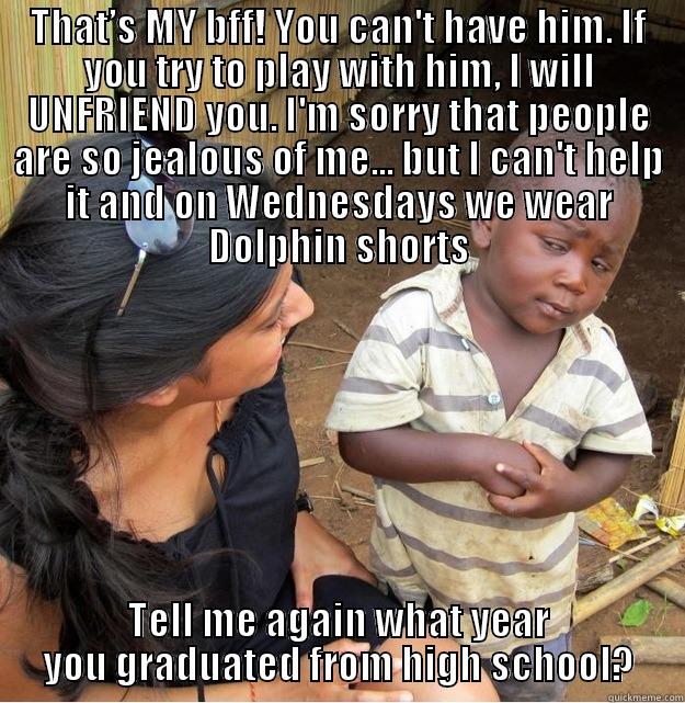 THAT’S MY BFF! YOU CAN'T HAVE HIM. IF YOU TRY TO PLAY WITH HIM, I WILL UNFRIEND YOU. I'M SORRY THAT PEOPLE ARE SO JEALOUS OF ME... BUT I CAN'T HELP IT AND ON WEDNESDAYS WE WEAR DOLPHIN SHORTS TELL ME AGAIN WHAT YEAR YOU GRADUATED FROM HIGH SCHOOL? Skeptical Third World Kid