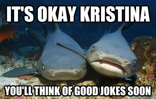It's okay Kristina you'll think of good jokes soon  Compassionate Shark Friend
