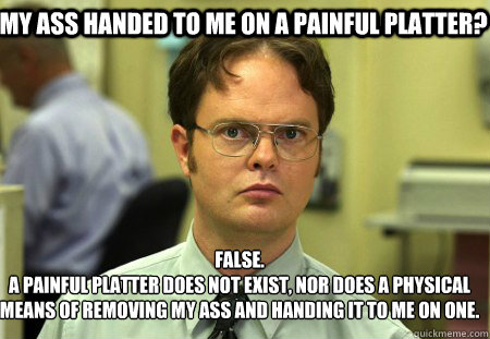 My ass handed to me on a painful platter? False.
A painful platter does not exist, nor does a physical means of removing my ass and handing it to me on one. - My ass handed to me on a painful platter? False.
A painful platter does not exist, nor does a physical means of removing my ass and handing it to me on one.  Schrute