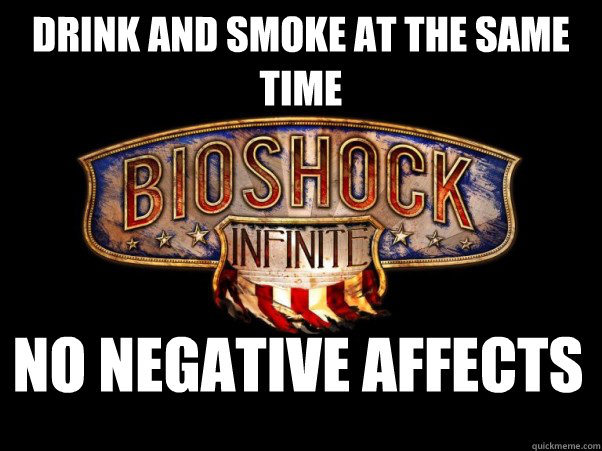 Drink and Smoke at the same time No negative affects  Bioshock Infinite