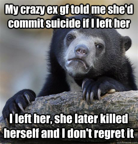 My crazy ex gf told me she'd commit suicide if I left her I left her, she later killed herself and I don't regret it - My crazy ex gf told me she'd commit suicide if I left her I left her, she later killed herself and I don't regret it  Confession Bear