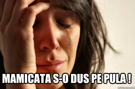  MAMICATA S-O DUS PE PULA !  First World Problems