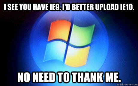 I see you have IE9. I'd better upload IE10. No need to thank me.  scumbag microsoft