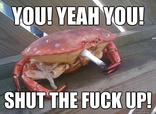 You! Yeah you! SHUT THE FUCK UP!  Crab
