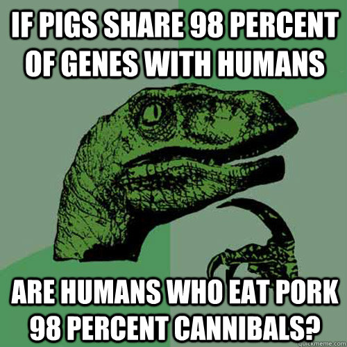 if pigs share 98 percent of genes with humans are humans who eat pork 98 percent cannibals? - if pigs share 98 percent of genes with humans are humans who eat pork 98 percent cannibals?  Philosoraptor