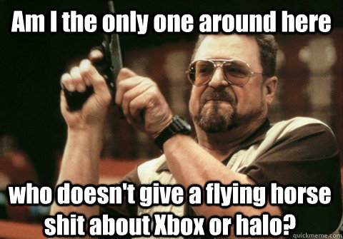 Am I the only one around here who doesn't give a flying horse shit about Xbox or halo? - Am I the only one around here who doesn't give a flying horse shit about Xbox or halo?  Am I the only one
