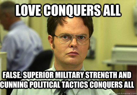 Love conquers all False. Superior military strength and cunning political tactics conquers all  Schrute