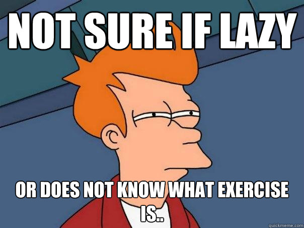 Not sure if lazy Or does not know what exercise is..  Futurama Fry