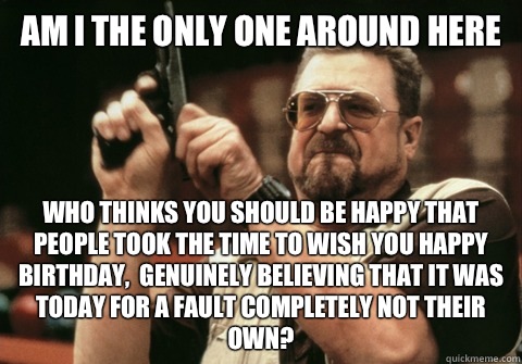 Am I the only one around here Who thinks you should be happy that people took the time to wish you happy birthday,  genuinely believing that it was today for a fault completely not their own? - Am I the only one around here Who thinks you should be happy that people took the time to wish you happy birthday,  genuinely believing that it was today for a fault completely not their own?  Am I the only one