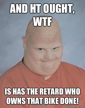 and ht ought, wtf is has the retard who owns that bike done!  