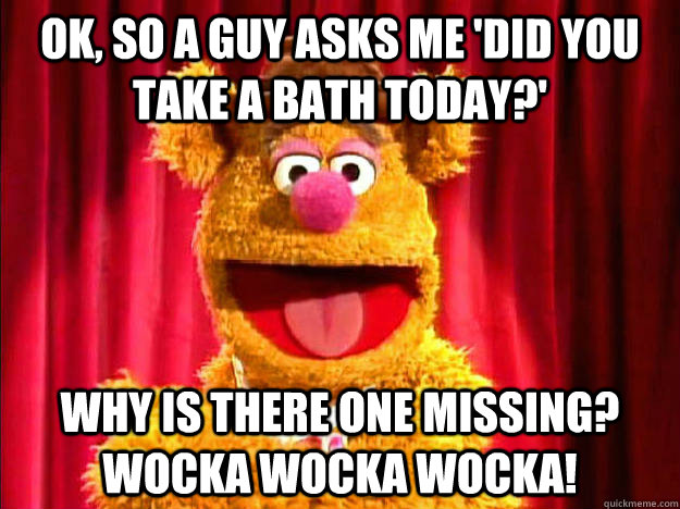 OK, so a guy asks me 'Did you take a bath today?' Why is there one missing? Wocka Wocka Wocka!  Bad Joke Fozzie Bear