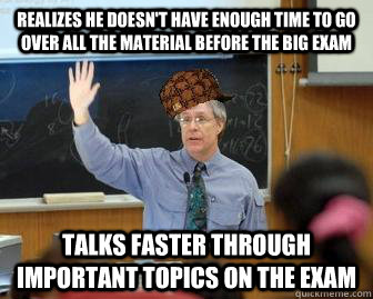 Realizes he doesn't have enough time to go over all the material before the big exam talks faster through important topics on the exam  Scumbag Professor
