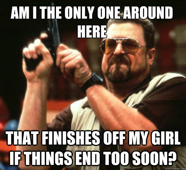 Am I the only one around here That finishes off my girl if things end too soon?  Walter