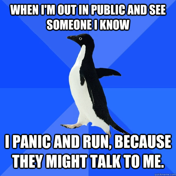 when i'm out in public and see someone i know i panic and run, because they might talk to me.  Socially Awkward Penguin