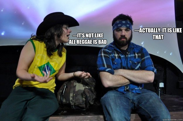 ---It's not like 
all reggae is bad ---Actually, it is like that  Meems and the bear